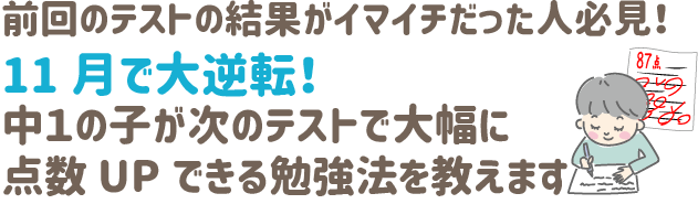 前回のテストの結果がイマイチだった人
必見！

11月で大逆転‼
中１の子が次のテストで大幅に点数UPできる勉強法を教えます‼